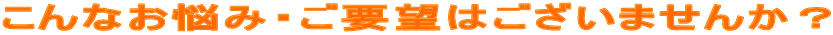 こんなお悩み・ご要望はございませんか？ 
